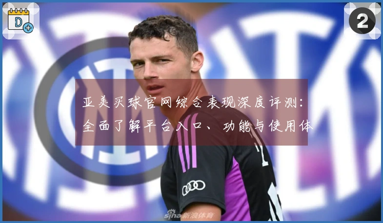 亚美买球官网综合表现深度评测：全面了解平台入口、功能与使用体验